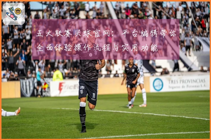 五大联赛买球官网：平台编辑带你全面体验操作流程与实用功能