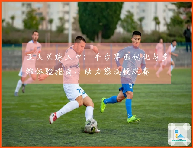 亚美买球入口：平台界面优化与多维体验指南，助力您流畅观赛