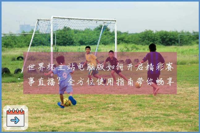 世界杯主站电脑版如何开启精彩赛事直播？全方位使用指南带你畅享观赛体验