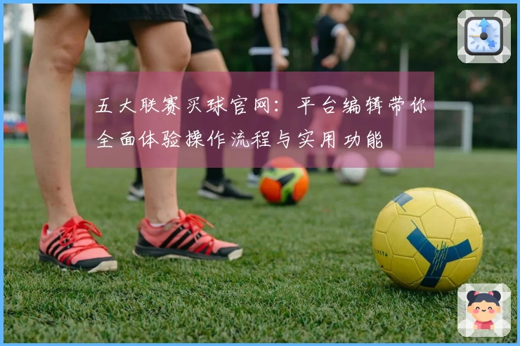 五大联赛买球官网:平台编辑带你全面体验操作流程与实用功能